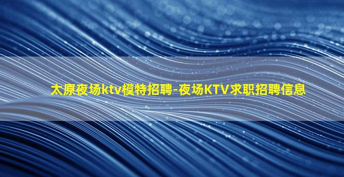 太原夜场ktv模特招聘-夜场KTV求职招聘信息